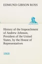 History of the Impeachment of Andrew Johnson, President of the United States, by the House of Representatives, and his trial by the Senate for high crimes and misdemeanors in office, 1868 - Edmund G. (Edmund Gibson) Ross