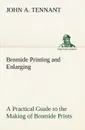 Bromide Printing and Enlarging A Practical Guide to the Making of Bromide Prints by Contact and Bromide Enlarging by Daylight and Artificial Light, With the Toning of Bromide Prints and Enlargements - John A. Tennant