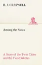 Among the Sioux A Story of the Twin Cities and the Two Dakotas - R. J. Creswell