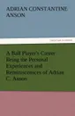 A Ball Player.s Career Being the Personal Experiences and Reminiscensces of Adrian C. Anson - Adrian Constantine Anson