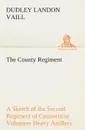 The County Regiment A Sketch of the Second Regiment of Connecticut Volunteer Heavy Artillery, Originally the Nineteenth Volunteer Infantry, in the Civil War - Dudley Landon Vaill