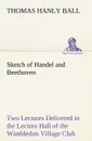 Sketch of Handel and Beethoven Two Lectures, Delivered in the Lecture Hall of the Wimbledon Village Club, on Monday Evening, Dec. 14, 1863; and Monday Evening, Jan. 11, 1864 - Thomas Hanly Ball