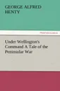 Under Wellington.s Command a Tale of the Peninsular War - G. A. Henty