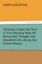 Christmas Comes But Once a Year Showing What Mr. Brown Did, Thought, and Intended to Do, During That Festive Season. - John Leighton