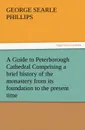 A   Guide to Peterborough Cathedral Comprising a Brief History of the Monastery from Its Foundation to the Present Time, with a Descriptive Account of - George S. Phillips