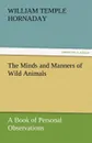 The Minds and Manners of Wild Animals A Book of Personal Observations - William Temple Hornaday