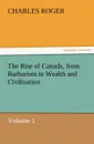 The Rise of Canada, from Barbarism to Wealth and Civilisation Volume 1 - Charles Roger