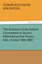 The Relations of the Federal Government to Slavery Delivered at Fort Wayne, Ind., October 30th 1860 - Joseph K. Edgerton