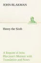 Henry the Sixth A Reprint of John Blacman.s Memoir with Translation and Notes - John Blakman