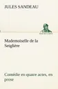 Mademoiselle de la Seigliere Comedie en quatre actes, en prose - Jules Sandeau