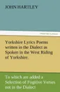 Yorkshire Lyrics Poems Written in the Dialect as Spoken in the West Riding of Yorkshire. to Which Are Added a Selection of Fugitive Verses Not in the - John Hartley