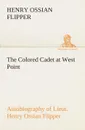 The Colored Cadet at West Point Autobiography of Lieut. Henry Ossian Flipper, first graduate of color from the U. S. Military Academy - Henry Ossian Flipper