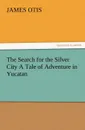 The Search for the Silver City a Tale of Adventure in Yucatan - James Otis