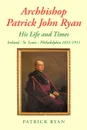 Archbishop Patrick John Ryan His Life and Times. Ireland - St. Louis - Philadelphia 1831-1911 - Patrick Ryan