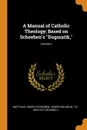 A Manual of Catholic Theology; Based on Scheeben.s 