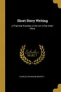 Short Story Writing. A Practical Treatise on the Art of the Short Story - Charles Raymond Barrett