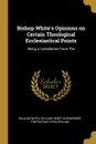 Bishop White.s Opinions on Certain Theological Ecclesiastical Points. Being a Compilation From The - William White, William Henry Odenheimer