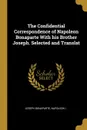 The Confidential Correspondence of Napoleon Bonaparte With his Brother Joseph. Selected and Translat - Joseph Bonaparte, Napoleon I