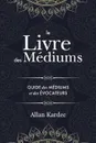 Le Livre des Mediums. Contenant l.Enseignement Special des Esprits sur les Manifestations, Communication avec le Monde Invisible, Developpement de la Mediumnite, Difficultes et Ecueils dans la Pratique du Spiritisme: avec un index alphabetique - Allan Kardec