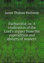 Eucharistia. or, A vindication of the Lord.s supper from the superstition and idolatry of modern innovations - James Thomas Holloway