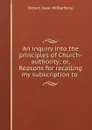 An inquiry into the principles of Church-authority. or, Reasons for recalling my subscription to the royal supremacy - Robert Isaac Wilberforce