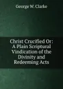 Christ Crucified. Or, A Plain Scriptural Vindication of the Divinity and Redeeming Acts - George W. Clarke