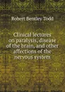 Clinical lectures on paralysis disease of the brain and other affections of the nervous system - Robert Bentley Todd