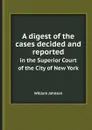 A digest of the cases decided and reported. in the Superior Court of the City of New York - William Johnson