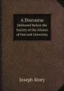 A Discourse. Delivered Before the Society of the Alumni of Harvard University - Joseph Story