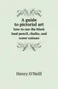 A guide to pictorial art. how to use the black lead pencil, chalks, and water colours - Henry O'Neill