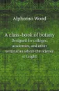 A class-book of botany. Designed for colleges, academies, and other seminaries where the science is taught - Alphonso Wood