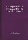 A complete Latin grammar for the use of students - J. W. Donaldson