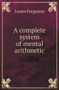 A complete system of mental arithmetic - James Ferguson