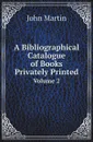 A Bibliographical Catalogue of Books Privately Printed. Volume 2 - John Martin