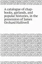 A catalogue of chap-books, garlands, and popular histories, in the possession of James Orchard Halliwell - James O. Halliwell