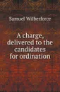 A charge, delivered to the candidates for ordination - Samuel Wilberforce