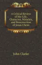 A Critical Review of the Life, Character, Miracles, and Resurrection of Jesus Christ - John Clarke