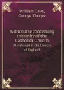 A discourse concerning the unity of the Catholick Church. Maintained in the Church of England - William Cave, George Thorpe