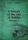 A history of the city of Dublin. Volume 1 - John T. Gilbert