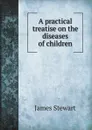 A practical treatise on the diseases of children - James Stewart