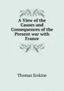 A View of the Causes and Consequences of the Present war with France - Thomas Erskine