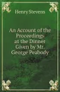 An Account of the Proceedings at the Dinner Given by Mr. George Peabody - Henry Stevens