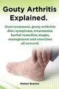 Gouty Arthritis Explained. Gout Treatment, Gouty Arthritis Diet, Symptoms, Treatments, Herbal Remedies, Stages, Management and Exercises All Covered. - Robert Rymore