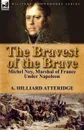 The Bravest of the Brave. Michel Ney, Marshal of France Under Napoleon - A. Hilliard Atteridge