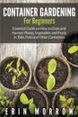 Container Gardening For Beginners. Essential Guide on How to Grow and Harvest Plants, Vegetables and Fruits in Tubs, Pots and Other Containers - Erin Morrow