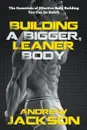 Building a Bigger, Leaner Body. The Essentials of Effective Body Building You Can Do Safely - Andrew Jackson