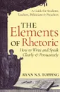 The Elements of Rhetoric. How to Write and Speak Clearly and Persuasively -- A Guide for Students, Teachers, Politicians . Preachers - Ryan N.S. Topping