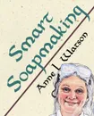 Smart Soapmaking. The Simple Guide to Making Soap Quickly, Safely, and Reliably, or How to Make Luxurious Soaps for Family, Friends, and Yourself - Anne L. Watson