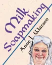Milk Soapmaking. The Smart Guide to Making Milk Soap From Cow Milk, Goat Milk, Buttermilk, Cream, Coconut Milk, or Any Other Animal or Plant Milk - Anne L. Watson