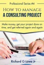 How to Manage a Consulting Project. Make Money, Get Your Project Done on Time, and Get Referred Again and Again - Richard G Lowe Jr